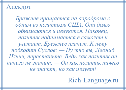 
    Брежнев прощается на аэродроме с одним из политиков США. Они долго обнимаются и целуются. Наконец, политик поднимается в самолет и улетает. Брежнев плачет. К нему подходит Суслов: — Ну что вы, Леонид Ильич, перестаньте. Ведь как политик он ничего не значит. — Он как политик ничего не значит, но как целует!