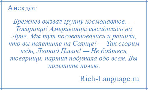 
    Брежнев вызвал группу космонавтов. — Товарищи! Американцы высадились на Луне. Мы тут посоветовались и решили, что вы полетите на Солнце! — Так сгорим ведь, Леонид Ильич! — Не бойтесь, товарищи, партия подумала обо всем. Вы полетите ночью.