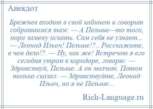 
    Брежнев входит в свой кабинет и говорит собравшимся там: — А Пельше—то того, пора замену искать. Сам себя не узнает... — Леонид Ильич! Пельше!?.. Расскажите, в чем дело!?. — Ну, как же! Встречаю я его сегодня утром в коридоре, говорю: — Здравствуй, Пельше. А он молчит. Потом только сказал: — Здравствуйте, Леонид Ильич, но я не Пельше...