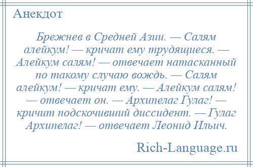 
    Брежнев в Средней Азии. — Салям алейкум! — кричат ему трудящиеся. — Алейкум салям! — отвечает натасканный по такому случаю вождь. — Салям алейкум! — кричат ему. — Алейкум салям! — отвечает он. — Архипелаг Гулаг! — кричит подскочивший диссидент. — Гулаг Архипелаг! — отвечает Леонид Ильич.