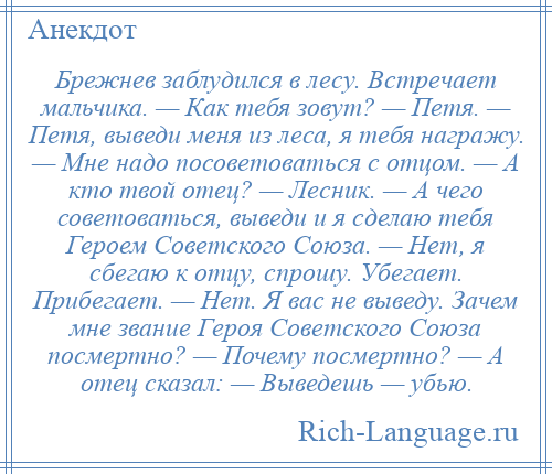 
    Брежнев заблудился в лесу. Встречает мальчика. — Как тебя зовут? — Петя. — Петя, выведи меня из леса, я тебя награжу. — Мне надо посоветоваться с отцом. — А кто твой отец? — Лесник. — А чего советоваться, выведи и я сделаю тебя Героем Советского Союза. — Нет, я сбегаю к отцу, спрошу. Убегает. Прибегает. — Нет. Я вас не выведу. Зачем мне звание Героя Советского Союза посмертно? — Почему посмертно? — А отец сказал: — Выведешь — убью.