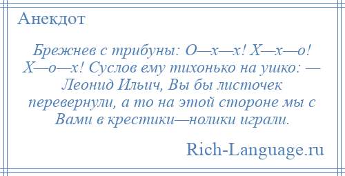 
    Брежнев с трибуны: О—х—х! Х—х—о! Х—о—х! Суслов ему тихонько на ушко: — Леонид Ильич, Вы бы листочек перевернули, а то на этой стороне мы с Вами в крестики—нолики играли.