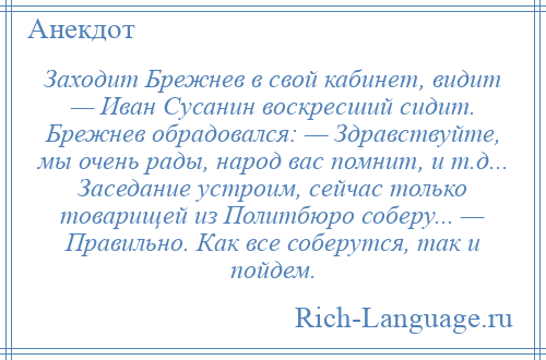
    Заходит Брежнев в свой кабинет, видит — Иван Сусанин воскресший сидит. Брежнев обрадовался: — Здравствуйте, мы очень рады, народ вас помнит, и т.д... Заседание устроим, сейчас только товарищей из Политбюро соберу... — Правильно. Как все соберутся, так и пойдем.