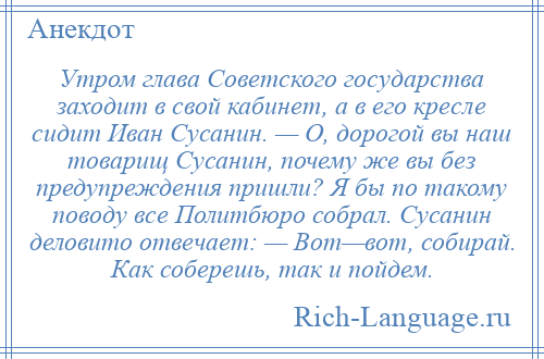 
    Утром глава Советского государства заходит в свой кабинет, а в его кресле сидит Иван Сусанин. — О, дорогой вы наш товарищ Сусанин, почему же вы без предупреждения пришли? Я бы по такому поводу все Политбюро собрал. Сусанин деловито отвечает: — Вот—вот, собирай. Как соберешь, так и пойдем.