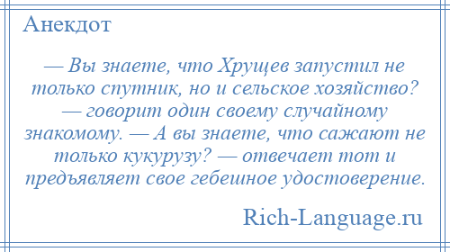 
    — Вы знаете, что Хрущев запустил не только спутник, но и сельское хозяйство? — говорит один своему случайному знакомому. — А вы знаете, что сажают не только кукурузу? — отвечает тот и предъявляет свое гебешное удостоверение.