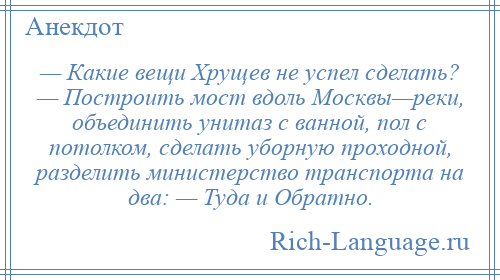 
    — Какие вещи Хрущев не успел сделать? — Построить мост вдоль Москвы—реки, объединить унитаз с ванной, пол с потолком, сделать уборную проходной, разделить министерство транспорта на два: — Туда и Обратно.