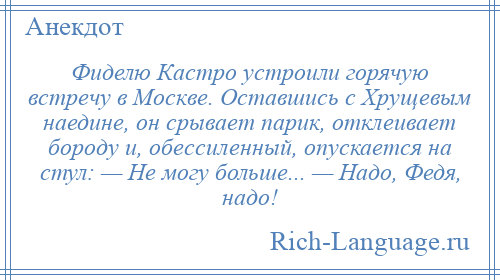 
    Фиделю Кастро устроили горячую встречу в Москве. Оставшись с Хрущевым наедине, он срывает парик, отклеивает бороду и, обессиленный, опускается на стул: — Не могу больше... — Надо, Федя, надо!