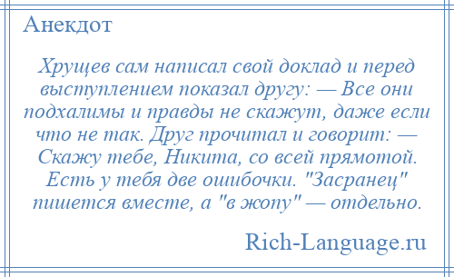 
    Хрущев сам написал свой доклад и перед выступлением показал другу: — Все они подхалимы и правды не скажут, даже если что не так. Друг прочитал и говорит: — Скажу тебе, Никита, со всей прямотой. Есть у тебя две ошибочки. Засранец пишется вместе, а в жопу — отдельно.