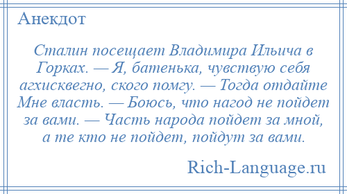 
    Сталин посещает Владимира Ильича в Горках. — Я, батенька, чувствую себя агхисквегно, ского помгу. — Тогда отдайте Мне власть. — Боюсь, что нагод не пойдет за вами. — Часть народа пойдет за мной, а те кто не пойдет, пойдут за вами.