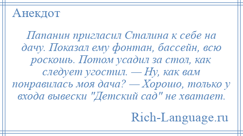 
    Папанин пригласил Сталина к себе на дачу. Показал ему фонтан, бассейн, всю роскошь. Потом усадил за стол, как следует угостил. — Ну, как вам понравилась моя дача? — Хорошо, только у входа вывески Детский сад не хватает.