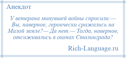 
    У ветерана минувшей войны спросили:— Вы, наверное, героически сражались на Малой земле?— Да нет.— Тогда, наверное, отсиживались в окопах Сталинграда?