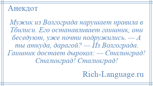 
    Мужик из Волгограда нарушает правила в Тбилиси. Его останавливает гаишник, они беседуют, уже почти подружились. — А ты аткуда, дарагой? — Из Волгограда. Гаишник достает дырокол: — Сталинград! Сталинград! Сталинград!