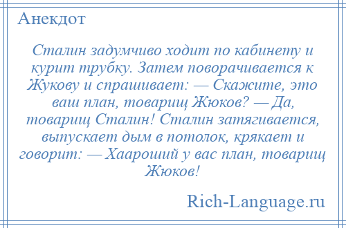 
    Сталин задумчиво ходит по кабинету и курит трубку. Затем поворачивается к Жукову и спрашивает: — Скажите, это ваш план, товарищ Жюков? — Да, товарищ Сталин! Сталин затягивается, выпускает дым в потолок, крякает и говорит: — Хаароший у вас план, товарищ Жюков!