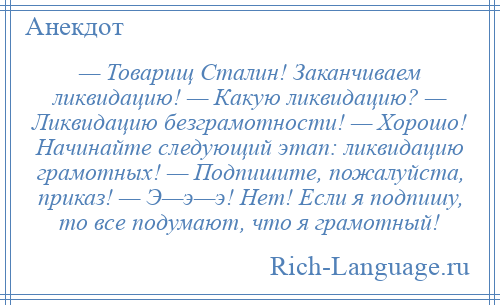 
    — Товарищ Сталин! Заканчиваем ликвидацию! — Какую ликвидацию? — Ликвидацию безграмотности! — Хорошо! Начинайте следующий этап: ликвидацию грамотных! — Подпишите, пожалуйста, приказ! — Э—э—э! Нет! Если я подпишу, то все подумают, что я грамотный!