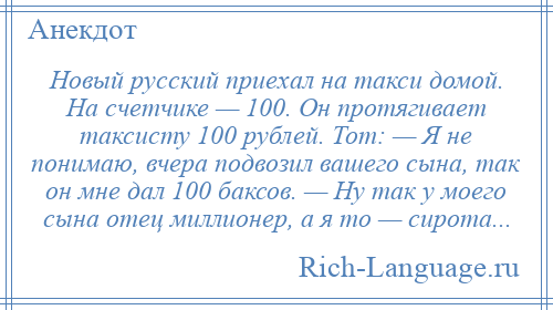 
    Новый русский приехал на такси домой. На счетчике — 100. Он протягивает таксисту 100 рублей. Тот: — Я не понимаю, вчера подвозил вашего сына, так он мне дал 100 баксов. — Ну так у моего сына отец миллионер, а я то — сирота...