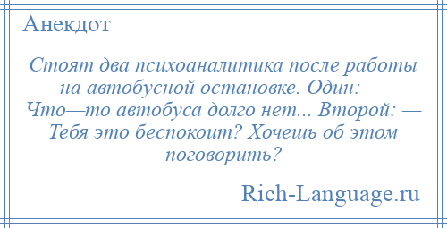 
    Стоят два психоаналитика после работы на автобусной остановке. Один: — Что—то автобуса долго нет... Второй: — Тебя это беспокоит? Хочешь об этом поговорить?