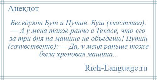 
    Беседуют Буш и Путин. Буш (хвастливо): — А у меня такое ранчо в Техасе, что его за три дня на машине не объедешь! Путин (сочувственно): — Да, у меня раньше тоже была хреновая машина...