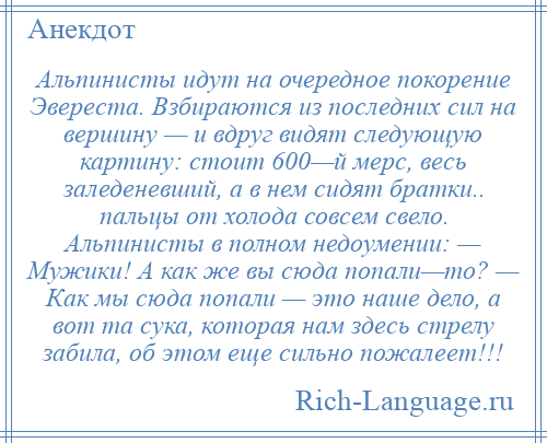 
    Альпинисты идут на очередное покорение Эвереста. Взбираются из последних сил на вершину — и вдруг видят следующую картину: стоит 600—й мерс, весь заледеневший, а в нем сидят братки.. пальцы от холода совсем свело. Альпинисты в полном недоумении: — Мужики! А как же вы сюда попали—то? — Как мы сюда попали — это наше дело, а вот та сука, которая нам здесь стрелу забила, об этом еще сильно пожалеет!!!