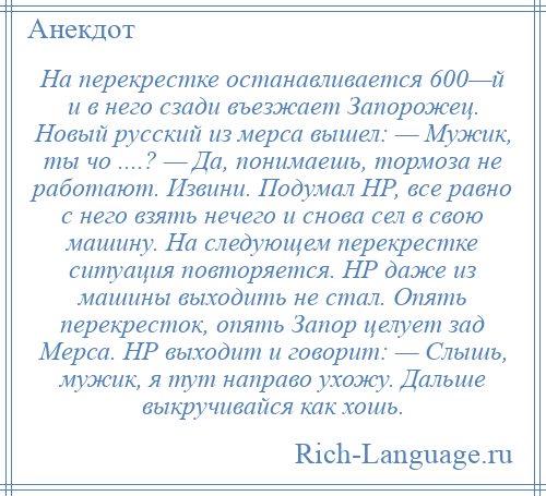 
    На перекрестке останавливается 600—й и в него сзади въезжает Запорожец. Новый русский из мерса вышел: — Мужик, ты чо ....? — Да, понимаешь, тормоза не работают. Извини. Подумал НР, все равно с него взять нечего и снова сел в свою машину. На следующем перекрестке ситуация повторяется. НР даже из машины выходить не стал. Опять перекресток, опять Запор целует зад Мерса. НР выходит и говорит: — Слышь, мужик, я тут направо ухожу. Дальше выкручивайся как хошь.