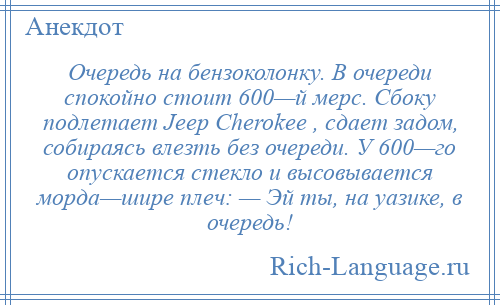 
    Очередь на бензоколонку. В очереди спокойно стоит 600—й мерс. Сбоку подлетает Jeep Cherokee , сдает задом, собираясь влезть без очереди. У 600—го опускается стекло и высовывается морда—шире плеч: — Эй ты, на уазике, в очередь!