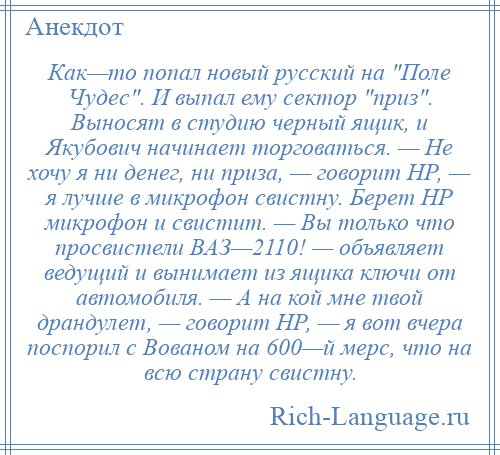 
    Как—то попал новый русский на Поле Чудес . И выпал ему сектор приз . Выносят в студию черный ящик, и Якубович начинает торговаться. — Не хочу я ни денег, ни приза, — говорит НР, — я лучше в микрофон свистну. Берет НР микрофон и свистит. — Вы только что просвистели ВАЗ—2110! — объявляет ведущий и вынимает из ящика ключи от автомобиля. — А на кой мне твой драндулет, — говорит НР, — я вот вчера поспорил с Вованом на 600—й мерс, что на всю страну свистну.