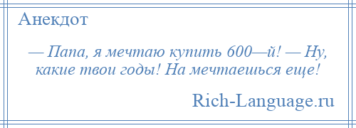 
    — Папа, я мечтаю купить 600—й! — Ну, какие твои годы! На мечтаешься еще!