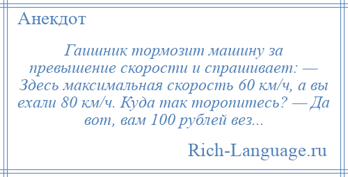 
    Гаишник тормозит машину за превышение скорости и спрашивает: — Здесь максимальная скорость 60 км/ч, а вы ехали 80 км/ч. Куда так торопитесь? — Да вот, вам 100 рублей вез...