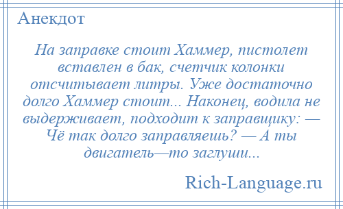 
    На заправке стоит Хаммер, пистолет вставлен в бак, счетчик колонки отсчитывает литры. Уже достаточно долго Хаммер стоит... Наконец, водила не выдерживает, подходит к заправщику: — Чё так долго заправляешь? — А ты двигатель—то заглуши...