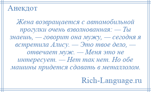 
    Жена возвращается с автомобильной прогулки очень взволнованная: — Ты знаешь, — говорит она мужу, — сегодня я встретила Алису. — Это твое дело, — отвечает муж. — Меня это не интересует. — Нет так нет. Но обе машины придется сдавать в металлолом.