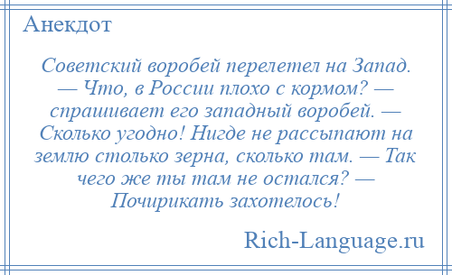 
    Советский воробей перелетел на Запад. — Что, в России плохо с кормом? — спрашивает его западный воробей. — Сколько угодно! Нигде не рассыпают на землю столько зерна, сколько там. — Так чего же ты там не остался? — Почирикать захотелось!