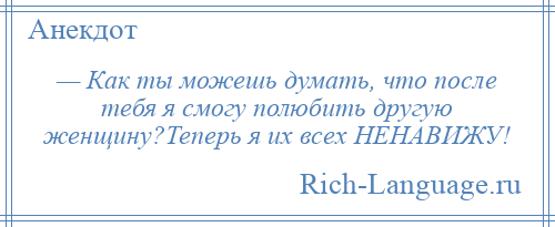 
    — Как ты можешь думать, что после тебя я смогу полюбить другую женщину?Теперь я их всех HЕHАВИЖУ!