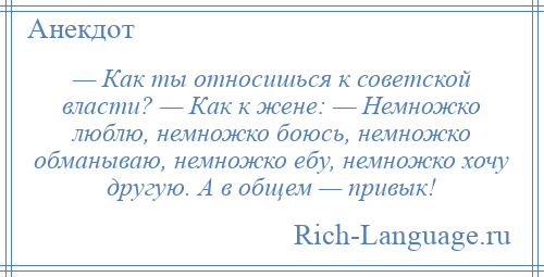 
    — Как ты относишься к советской власти? — Как к жене: — Немножко люблю, немножко боюсь, немножко обманываю, немножко ебу, немножко хочу другую. А в общем — привык!