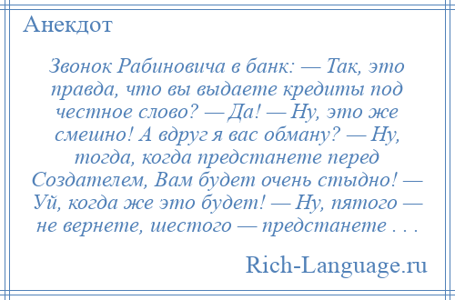 
    Звонок Рабиновича в банк: — Так, это правда, что вы выдаете кредиты под честное слово? — Да! — Ну, это же смешно! А вдруг я вас обману? — Ну, тогда, когда предстанете перед Создателем, Вам будет очень стыдно! — Уй, когда же это будет! — Ну, пятого — не вернете, шестого — предстанете . . .