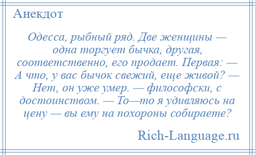 
    Одесса, рыбный ряд. Две женщины — одна торгует бычка, другая, соответственно, его продает. Первая: — А что, у вас бычок свежий, еще живой? — Нет, он уже умер. — философски, с достоинством. — То—то я удивляюсь на цену — вы ему на похороны собираете?