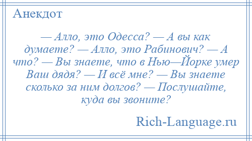 
    — Алло, это Одесса? — А вы как думаете? — Алло, это Рабинович? — А что? — Вы знаете, что в Нью—Йорке умер Ваш дядя? — И всё мне? — Вы знаете сколько за ним долгов? — Послушайте, куда вы звоните?