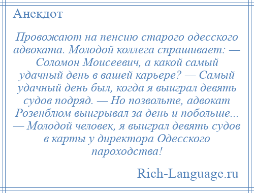 
    Провожают на пенсию старого одесского адвоката. Молодой коллега спрашивает: — Соломон Моисеевич, а какой самый удачный день в вашей карьере? — Самый удачный день был, когда я выиграл девять судов подряд. — Но позвольте, адвокат Розенблюм выигрывал за день и побольше... — Молодой человек, я выиграл девять судов в карты у директора Одесского пароходства!