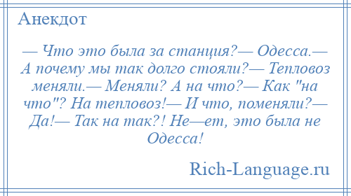 
    — Что это была за станция?— Одесса.— А почему мы так долго стояли?— Тепловоз меняли.— Меняли? А на что?— Как на что ? На тепловоз!— И что, поменяли?— Да!— Так на так?! Не—ет, это была не Одесса!