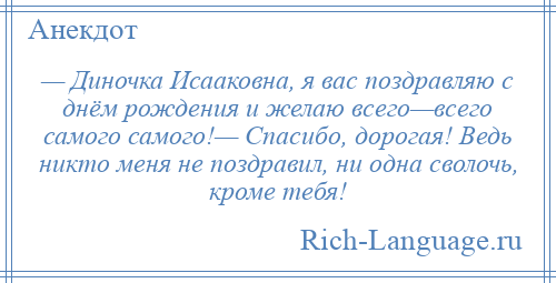 
    — Диночка Исааковна, я вас поздравляю с днём рождения и желаю всего—всего самого самого!— Спасибо, дорогая! Ведь никто меня не поздравил, ни одна сволочь, кроме тебя!