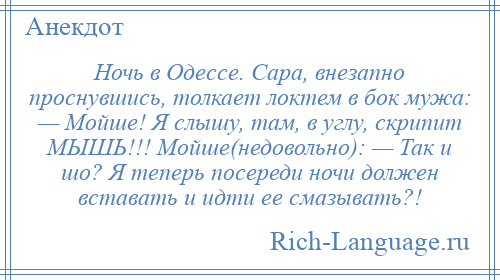 
    Ночь в Одессе. Сара, внезапно проснувшись, толкает локтем в бок мужа: — Мойше! Я слышу, там, в углу, скрипит МЫШЬ!!! Мойше(недовольно): — Так и шо? Я теперь посереди ночи должен вставать и идти ее смазывать?!