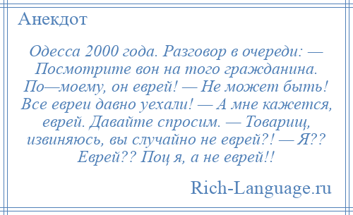 
    Одесса 2000 года. Разговор в очереди: — Посмотрите вон на того гражданина. По—моему, он еврей! — Не может быть! Все евреи давно уехали! — А мне кажется, еврей. Давайте спросим. — Товарищ, извиняюсь, вы случайно не еврей?! — Я?? Еврей?? Поц я, а не еврей!!