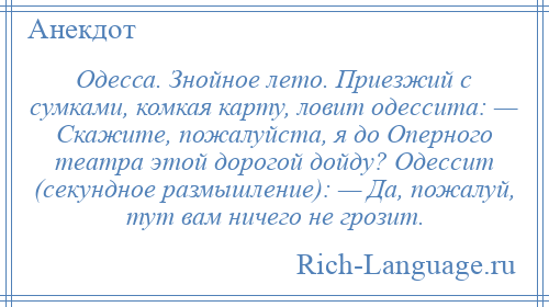 
    Одесса. Знойное лето. Приезжий с сумками, комкая карту, ловит одессита: — Скажите, пожалуйста, я до Оперного театра этой дорогой дойду? Одессит (секундное размышление): — Да, пожалуй, тут вам ничего не грозит.