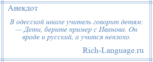 
    В одесской школе учитель говорит детям: — Дети, берите пример с Иванова. Он вроде и русский, а учится неплохо.