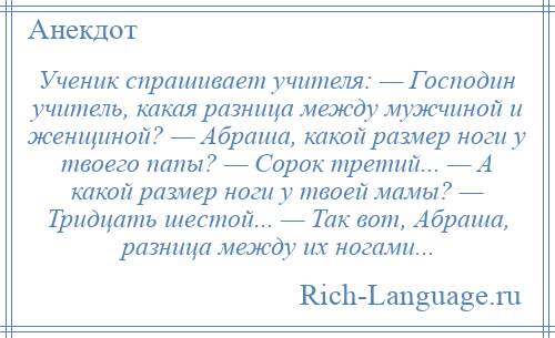 
    Ученик спрашивает учителя: — Господин учитель, какая разница между мужчиной и женщиной? — Абраша, какой размер ноги у твоего папы? — Сорок третий... — А какой размер ноги у твоей мамы? — Тридцать шестой... — Так вот, Абраша, разница между их ногами...