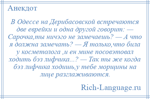 
    В Одессе на Дерибасовской встречаются две еврейки и одна другой говорит: — Сарочка,ты ничэго не замечаешь? — А что я должна замечать? — Я только,что била у косметолога ,и ен мине посовэтовал ходить бэз лифчика...? — Так ты же когда бэз лифчика ходишь,у тебе морщины на лице разглаживаются.