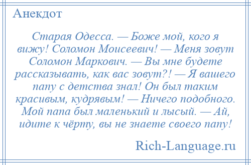 
    Старая Одесса. — Боже мой, кого я вижу! Соломон Моисеевич! — Меня зовут Соломон Маркович. — Вы мне будете рассказывать, как вас зовут?! — Я вашего папу с детства знал! Он был таким красивым, кудрявым! — Ничего подобного. Мой папа был маленький и лысый. — Ай, идите к чёрту, вы не знаете своего папу!