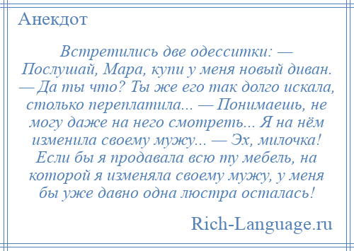 
    Встретились две одесситки: — Послушай, Мара, купи у меня новый диван. — Да ты что? Ты же его так долго искала, столько переплатила... — Понимаешь, не могу даже на него смотреть... Я на нём изменила своему мужу... — Эх, милочка! Если бы я продавала всю ту мебель, на которой я изменяла своему мужу, у меня бы уже давно одна люстра осталась!