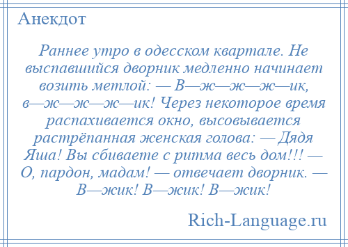 
    Раннее утро в одесском квартале. Не выспавшийся дворник медленно начинает возить метлой: — В—ж—ж—ж—ик, в—ж—ж—ж—ик! Через некоторое время распахивается окно, высовывается растрёпанная женская голова: — Дядя Яша! Вы сбиваете с ритма весь дом!!! — О, пардон, мадам! — отвечает дворник. — В—жик! В—жик! В—жик!