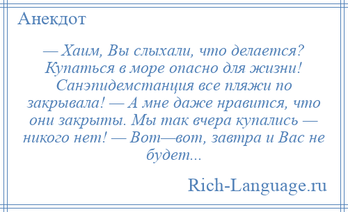 
    — Хаим, Вы слыхали, что делается? Купаться в море опасно для жизни! Санэпидемстанция все пляжи по закрывала! — А мне даже нравится, что они закрыты. Мы так вчера купались — никого нет! — Вот—вот, завтра и Вас не будет...