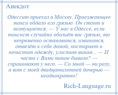 
    Одессит приехал в Москву. Проезжающее такси обдало его грязью. Он стоит и возмущается: — У нас в Одессе, если таксист случайно обольёт вас грязью, то непременно остановится, извинится, отвезёт к себе домой, постирает и почистит одежду, угостит вином... — И часто с Вами такое бывало? — спрашивают у него. — Со мной — ни разу, а вот с моей двадцатилетней дочерью — неоднократно!