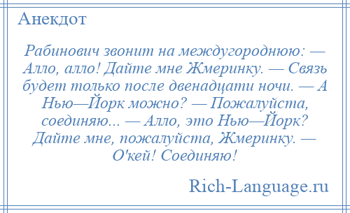 
    Рабинович звонит на междугороднюю: — Алло, алло! Дайте мне Жмеринку. — Связь будет только после двенадцати ночи. — А Нью—Йорк можно? — Пожалуйста, соединяю... — Алло, это Нью—Йорк? Дайте мне, пожалуйста, Жмеринку. — О'кей! Соединяю!